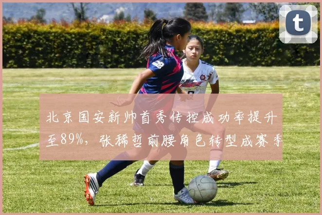 北京国安新帅首秀传控成功率提升至89%,张稀哲前腰角色转型成赛季关键