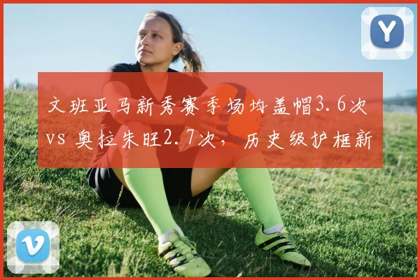 文班亚马新秀赛季场均盖帽3.6次 vs 奥拉朱旺2.7次,历史级护框新星崛起