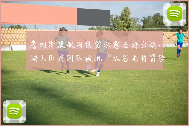 詹姆斯腹股沟伤势未愈坚持出战,湖人医疗团队被批“纵容老将冒险”