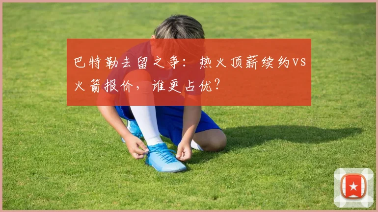 巴特勒去留之争：热火顶薪续约vs火箭报价，谁更占优？