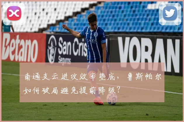 南通支云进攻效率垫底,鲁斯帕尔如何破局避免提前降级?