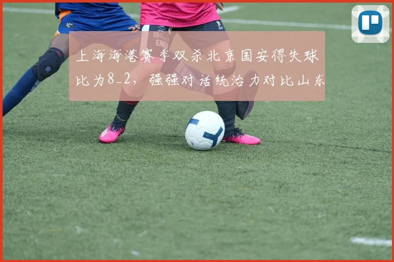 上海海港赛季双杀北京国安得失球比为8_2，强强对话统治力对比山东泰山vs申花1胜1平1负平分秋色