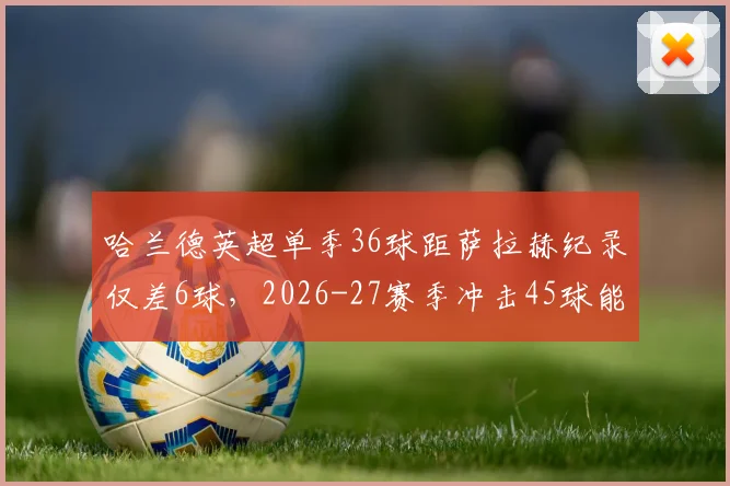 哈兰德英超单季36球距萨拉赫纪录仅差6球,2026-27赛季冲击45球能否成行?