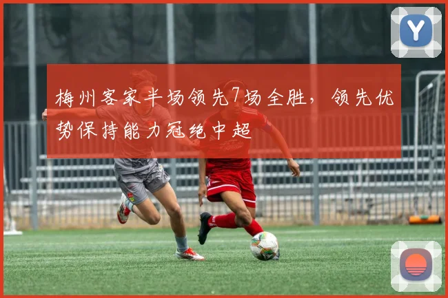 梅州客家半场领先7场全胜，领先优势保持能力冠绝中超